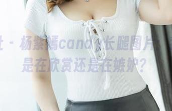 爱蜜社 - 杨紫嫣candy长腿图片：我到底是在欣赏还是在嫉妒？