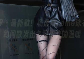 语画界 - 最新款！杨晨晨Yome泳衣，隐约间散发出冬日阳光的温暖